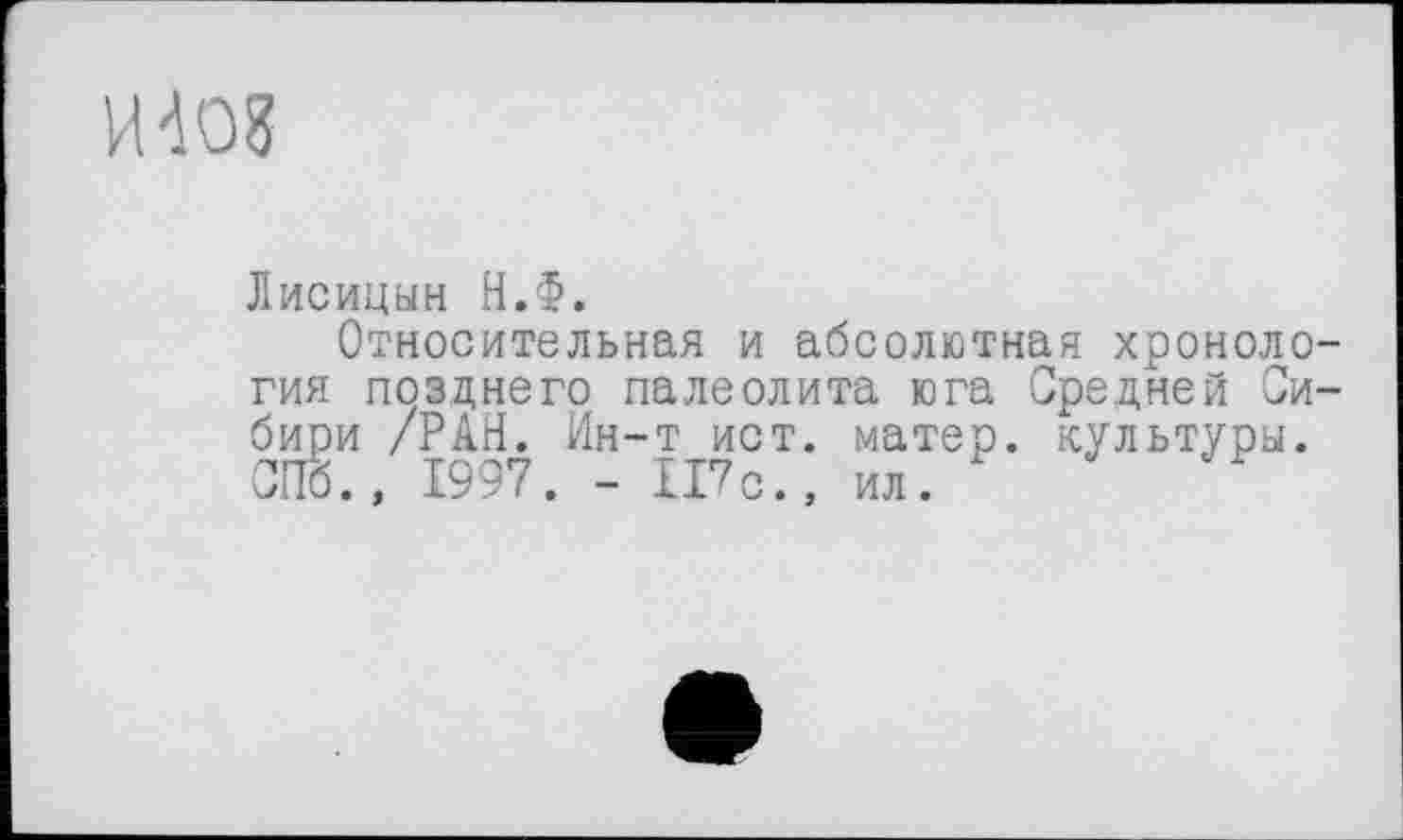 ﻿И4О8
Лисицын Н.Ф.
Относительная и абсолютная хронология позднего палеолита юга Средней Сибири /РАН. Ин-т ист. матер, культуры. СПб., 1997. - 117с., ил.